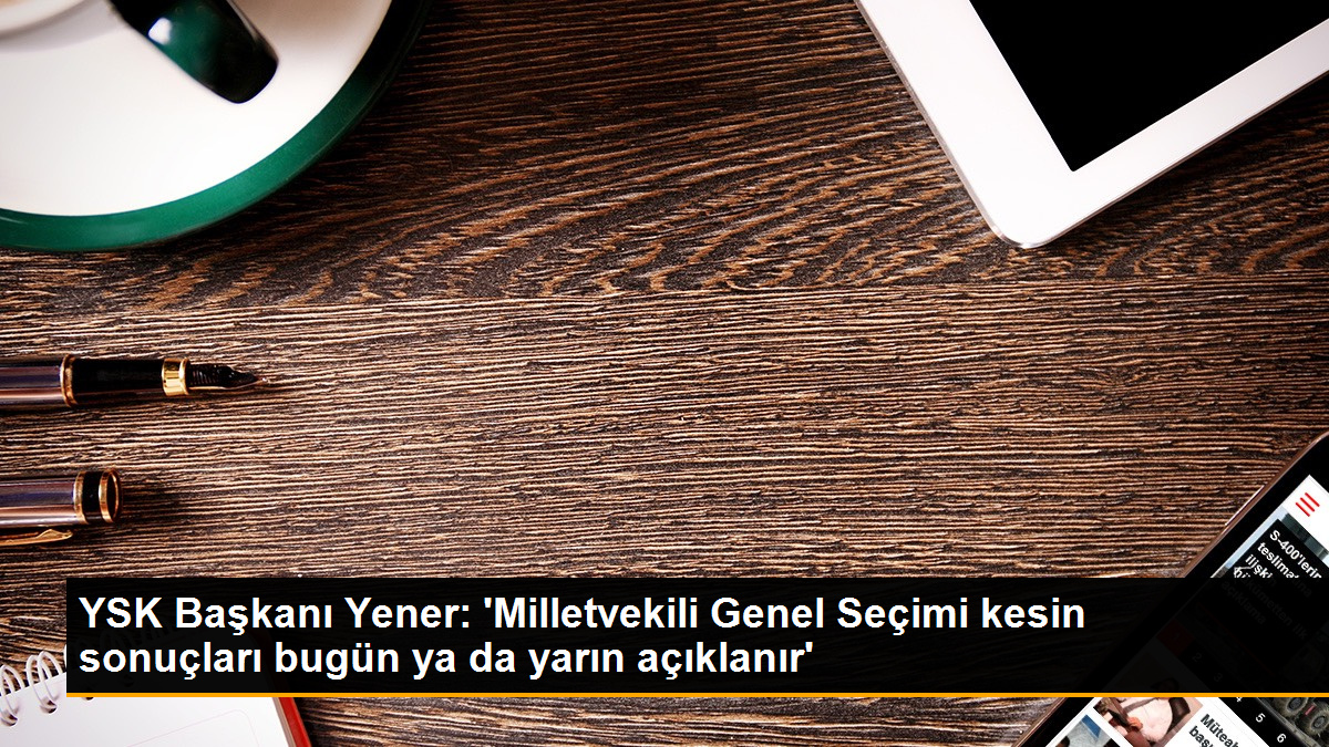  YSK Başkanı Yener: ‘Milletvekili Genel Seçimi kesin sonuçları bugün ya da yarın açıklanır’